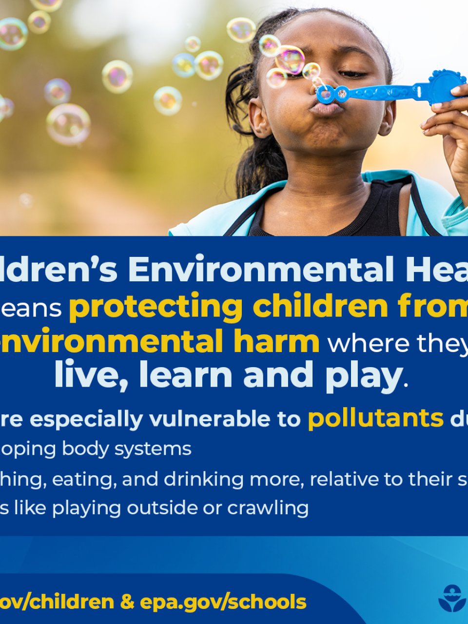 Children's Environmental Health means protecting children from environmental harm where they live, learn and play. Kids are especially vulnerable to pollutants due to developing body systems, breathing, eating, and drinking more, relative to their size and habits like playing outside or crawling. epa.gov/children & epa.gov/schools