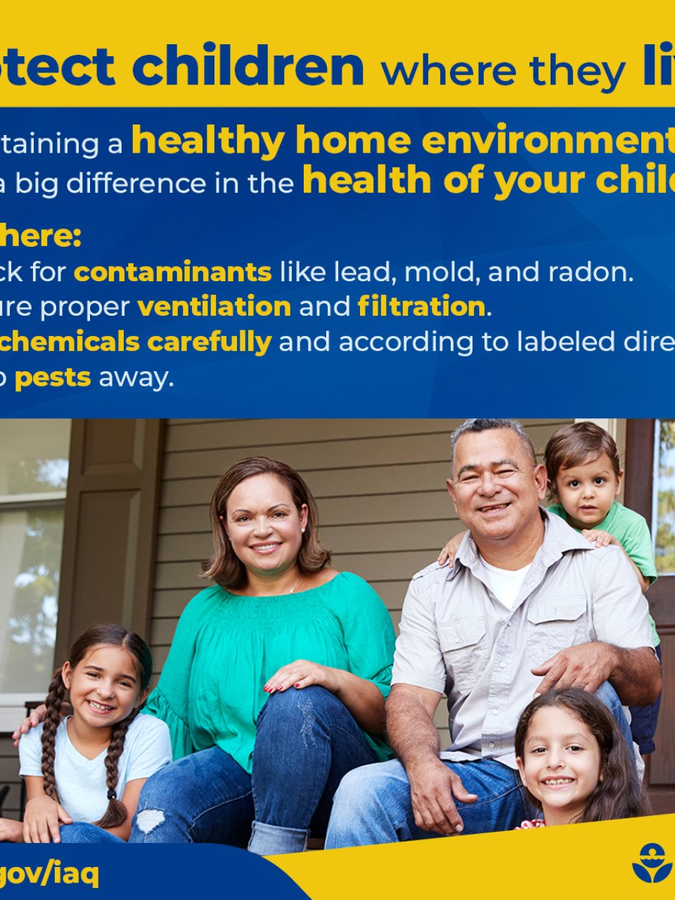 Protect children where they live! Maintaining a healthy home environment can make a big difference in the health of your children. Start here: Check for contaminants like lead, mold, and radon. Ensure proper ventilation and filtration. Use chemicals carefully and according to labeled directions.  Keep pests away. epa.gov/iaq