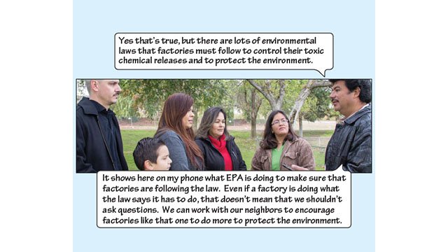 Miguel explains, “Yes, that's true, but there are lots of environmental laws that factories must follow to control their toxic chemical releases and to protect the environment. It shows here on my phone what EPA is doing to make sure that factories are following the law. Even if a factory is doing what the law says it has to do, that doesn't mean that we shouldn't ask questions. We can work with our neighbors to encourage factories like that one to do more to protect the envrionment.”